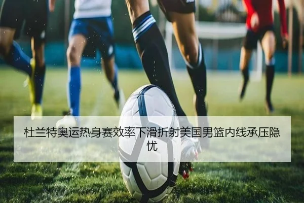 杜兰特奥运热身赛效率下滑折射美国男篮内线承压隐忧